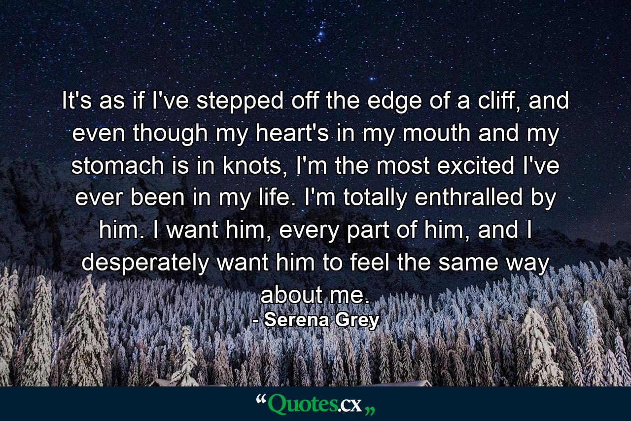 It's as if I've stepped off the edge of a cliff, and even though my heart's in my mouth and my stomach is in knots, I'm the most excited I've ever been in my life. I'm totally enthralled by him. I want him, every part of him, and I desperately want him to feel the same way about me. - Quote by Serena Grey