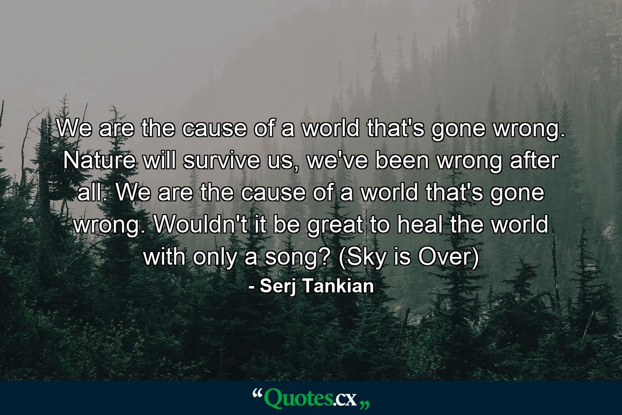 We are the cause of a world that's gone wrong. Nature will survive us, we've been wrong after all. We are the cause of a world that's gone wrong. Wouldn't it be great to heal the world with only a song? (Sky is Over) - Quote by Serj Tankian