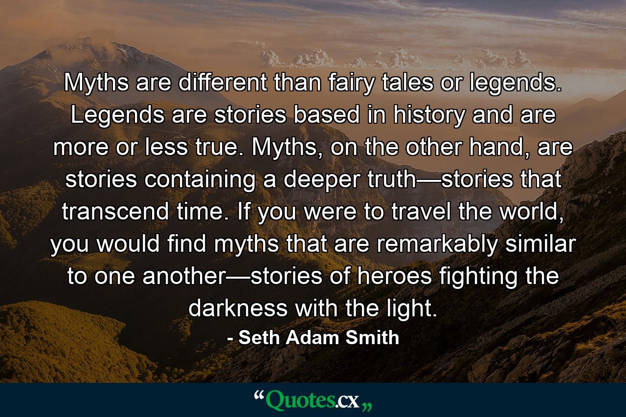 Myths are different than fairy tales or legends. Legends are stories based in history and are more or less true. Myths, on the other hand, are stories containing a deeper truth—stories that transcend time. If you were to travel the world, you would find myths that are remarkably similar to one another—stories of heroes fighting the darkness with the light. - Quote by Seth Adam Smith