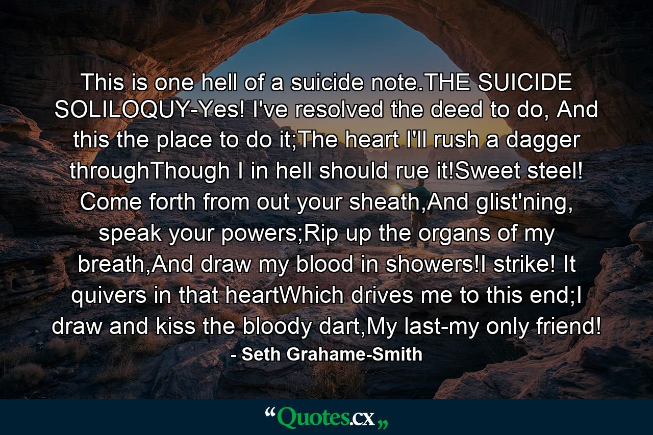 This is one hell of a suicide note.THE SUICIDE SOLILOQUY-Yes! I've resolved the deed to do, And this the place to do it;The heart I'll rush a dagger throughThough I in hell should rue it!Sweet steel! Come forth from out your sheath,And glist'ning, speak your powers;Rip up the organs of my breath,And draw my blood in showers!I strike! It quivers in that heartWhich drives me to this end;I draw and kiss the bloody dart,My last-my only friend! - Quote by Seth Grahame-Smith