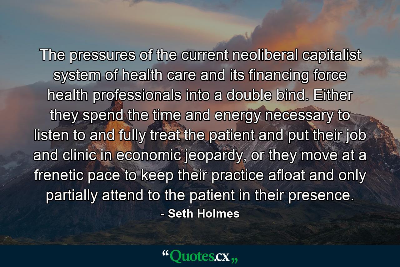 The pressures of the current neoliberal capitalist system of health care and its financing force health professionals into a double bind. Either they spend the time and energy necessary to listen to and fully treat the patient and put their job and clinic in economic jeopardy, or they move at a frenetic pace to keep their practice afloat and only partially attend to the patient in their presence. - Quote by Seth Holmes