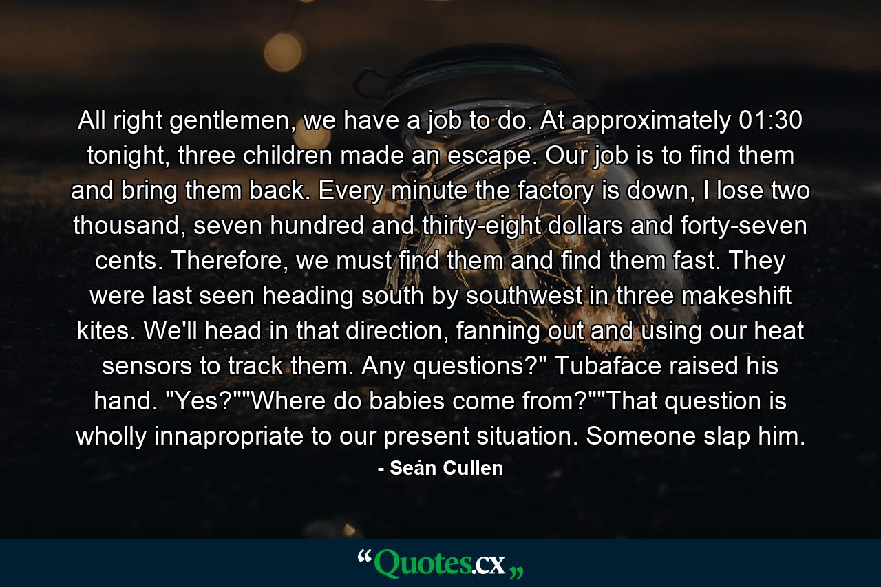 All right gentlemen, we have a job to do. At approximately 01:30 tonight, three children made an escape. Our job is to find them and bring them back. Every minute the factory is down, I lose two thousand, seven hundred and thirty-eight dollars and forty-seven cents. Therefore, we must find them and find them fast. They were last seen heading south by southwest in three makeshift kites. We'll head in that direction, fanning out and using our heat sensors to track them. Any questions?