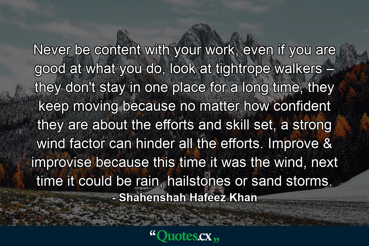 Never be content with your work, even if you are good at what you do, look at tightrope walkers – they don't stay in one place for a long time, they keep moving because no matter how confident they are about the efforts and skill set, a strong wind factor can hinder all the efforts. Improve & improvise because this time it was the wind, next time it could be rain, hailstones or sand storms. - Quote by Shahenshah Hafeez Khan