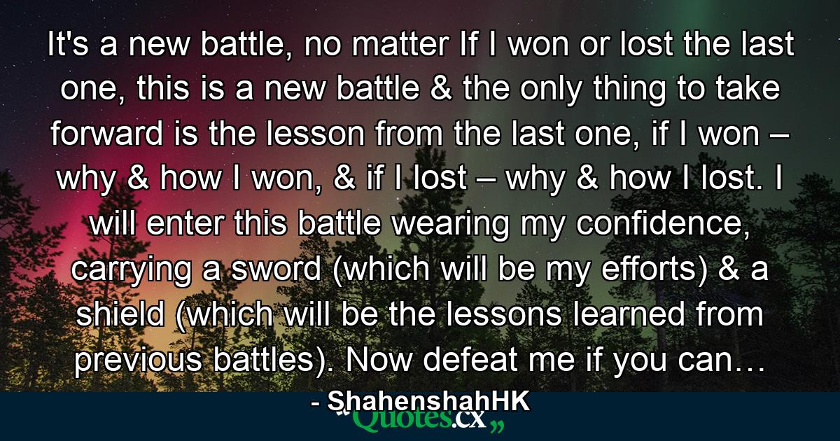 It's a new battle, no matter If I won or lost the last one, this is a new battle & the only thing to take forward is the lesson from the last one, if I won – why & how I won, & if I lost – why & how I lost. I will enter this battle wearing my confidence, carrying a sword (which will be my efforts) & a shield (which will be the lessons learned from previous battles). Now defeat me if you can… - Quote by ShahenshahHK