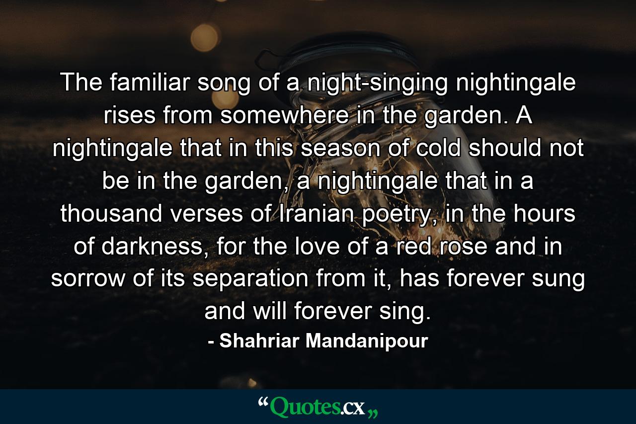 The familiar song of a night-singing nightingale rises from somewhere in the garden. A nightingale that in this season of cold should not be in the garden, a nightingale that in a thousand verses of Iranian poetry, in the hours of darkness, for the love of a red rose and in sorrow of its separation from it, has forever sung and will forever sing. - Quote by Shahriar Mandanipour