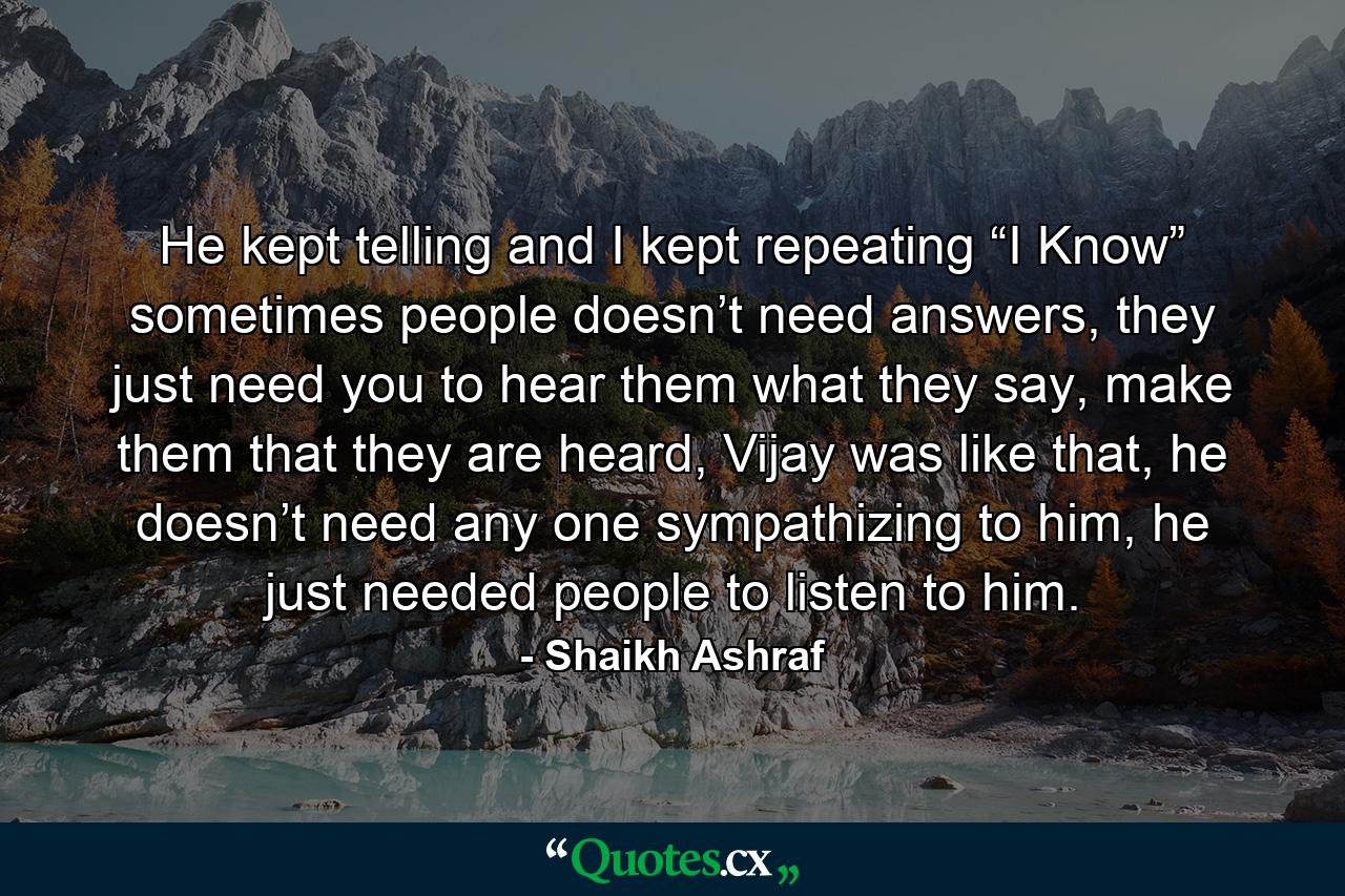 He kept telling and I kept repeating “I Know” sometimes people doesn’t need answers, they just need you to hear them what they say, make them that they are heard, Vijay was like that, he doesn’t need any one sympathizing to him, he just needed people to listen to him. - Quote by Shaikh Ashraf