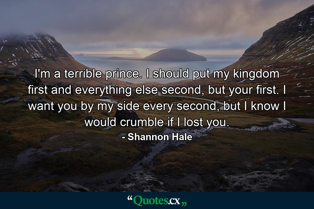 I'm a terrible prince. I should put my kingdom first and everything else second, but your first. I want you by my side every second, but I know I would crumble if I lost you. - Quote by Shannon Hale