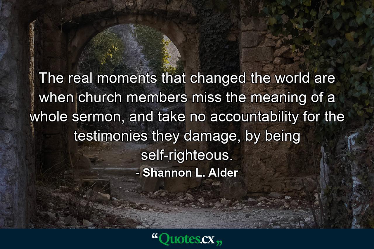 The real moments that changed the world are when church members miss the meaning of a whole sermon, and take no accountability for the testimonies they damage, by being self-righteous. - Quote by Shannon L. Alder