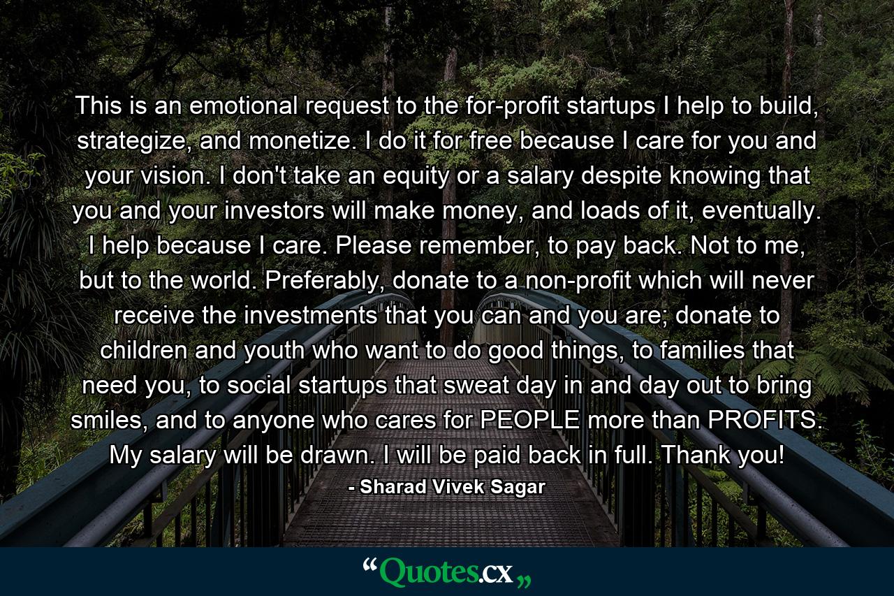 This is an emotional request to the for-profit startups I help to build, strategize, and monetize. I do it for free because I care for you and your vision. I don't take an equity or a salary despite knowing that you and your investors will make money, and loads of it, eventually. I help because I care. Please remember, to pay back. Not to me, but to the world. Preferably, donate to a non-profit which will never receive the investments that you can and you are; donate to children and youth who want to do good things, to families that need you, to social startups that sweat day in and day out to bring smiles, and to anyone who cares for PEOPLE more than PROFITS. My salary will be drawn. I will be paid back in full. Thank you! - Quote by Sharad Vivek Sagar