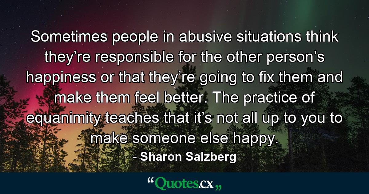 Sometimes people in abusive situations think they’re responsible for the other person’s happiness or that they’re going to fix them and make them feel better. The practice of equanimity teaches that it’s not all up to you to make someone else happy. - Quote by Sharon Salzberg