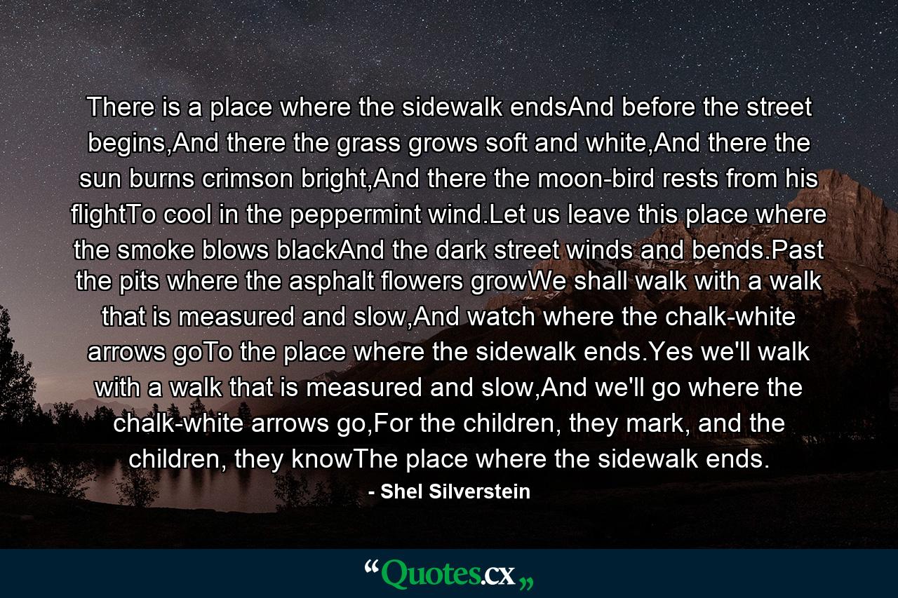 There is a place where the sidewalk endsAnd before the street begins,And there the grass grows soft and white,And there the sun burns crimson bright,And there the moon-bird rests from his flightTo cool in the peppermint wind.Let us leave this place where the smoke blows blackAnd the dark street winds and bends.Past the pits where the asphalt flowers growWe shall walk with a walk that is measured and slow,And watch where the chalk-white arrows goTo the place where the sidewalk ends.Yes we'll walk with a walk that is measured and slow,And we'll go where the chalk-white arrows go,For the children, they mark, and the children, they knowThe place where the sidewalk ends. - Quote by Shel Silverstein