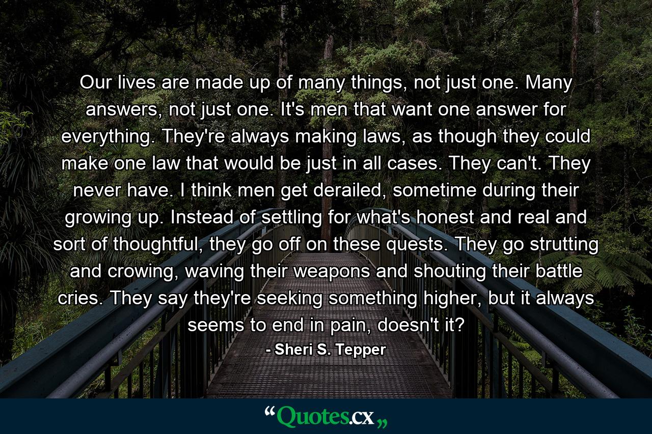 Our lives are made up of many things, not just one. Many answers, not just one. It's men that want one answer for everything. They're always making laws, as though they could make one law that would be just in all cases. They can't. They never have. I think men get derailed, sometime during their growing up. Instead of settling for what's honest and real and sort of thoughtful, they go off on these quests. They go strutting and crowing, waving their weapons and shouting their battle cries. They say they're seeking something higher, but it always seems to end in pain, doesn't it? - Quote by Sheri S. Tepper