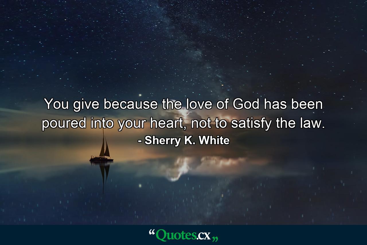 You give because the love of God has been poured into your heart, not to satisfy the law. - Quote by Sherry K. White