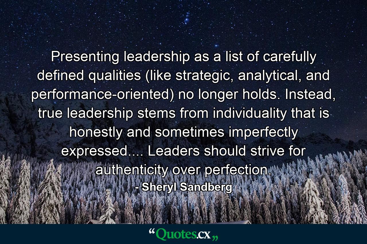 Presenting leadership as a list of carefully defined qualities (like strategic, analytical, and performance-oriented) no longer holds. Instead, true leadership stems from individuality that is honestly and sometimes imperfectly expressed.... Leaders should strive for authenticity over perfection. - Quote by Sheryl Sandberg