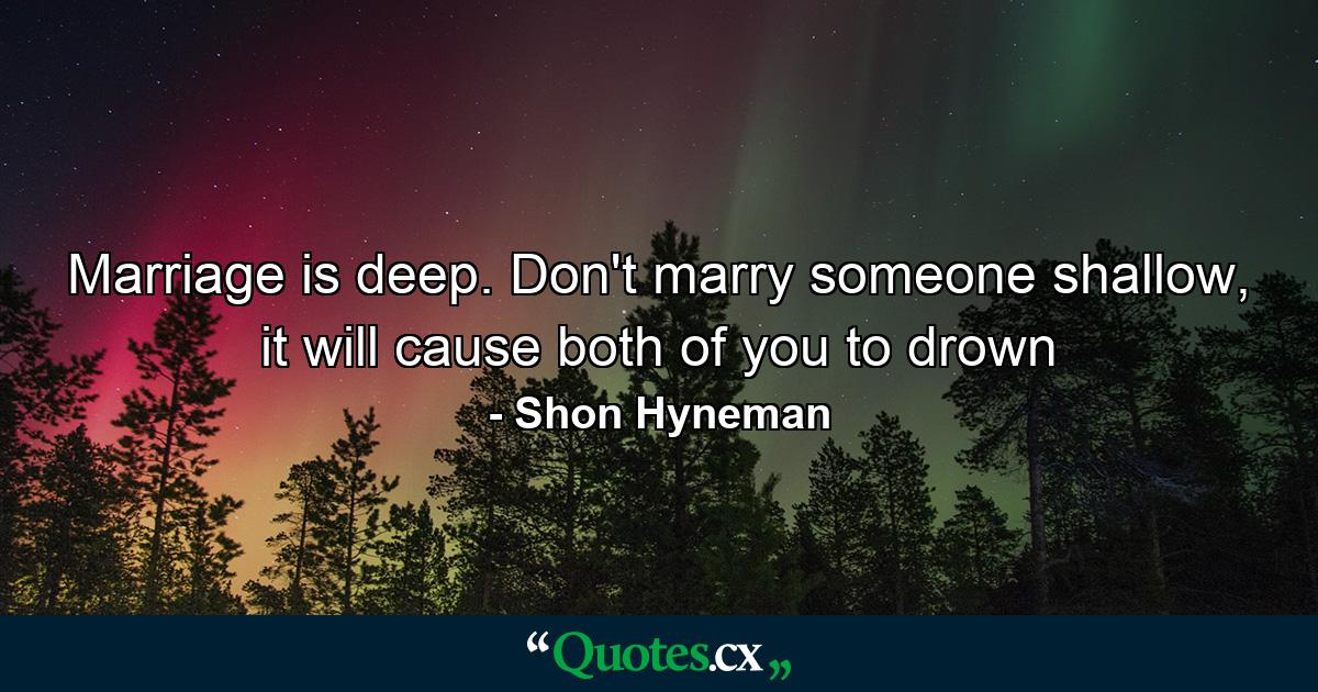 Marriage is deep. Don't marry someone shallow, it will cause both of you to drown - Quote by Shon Hyneman