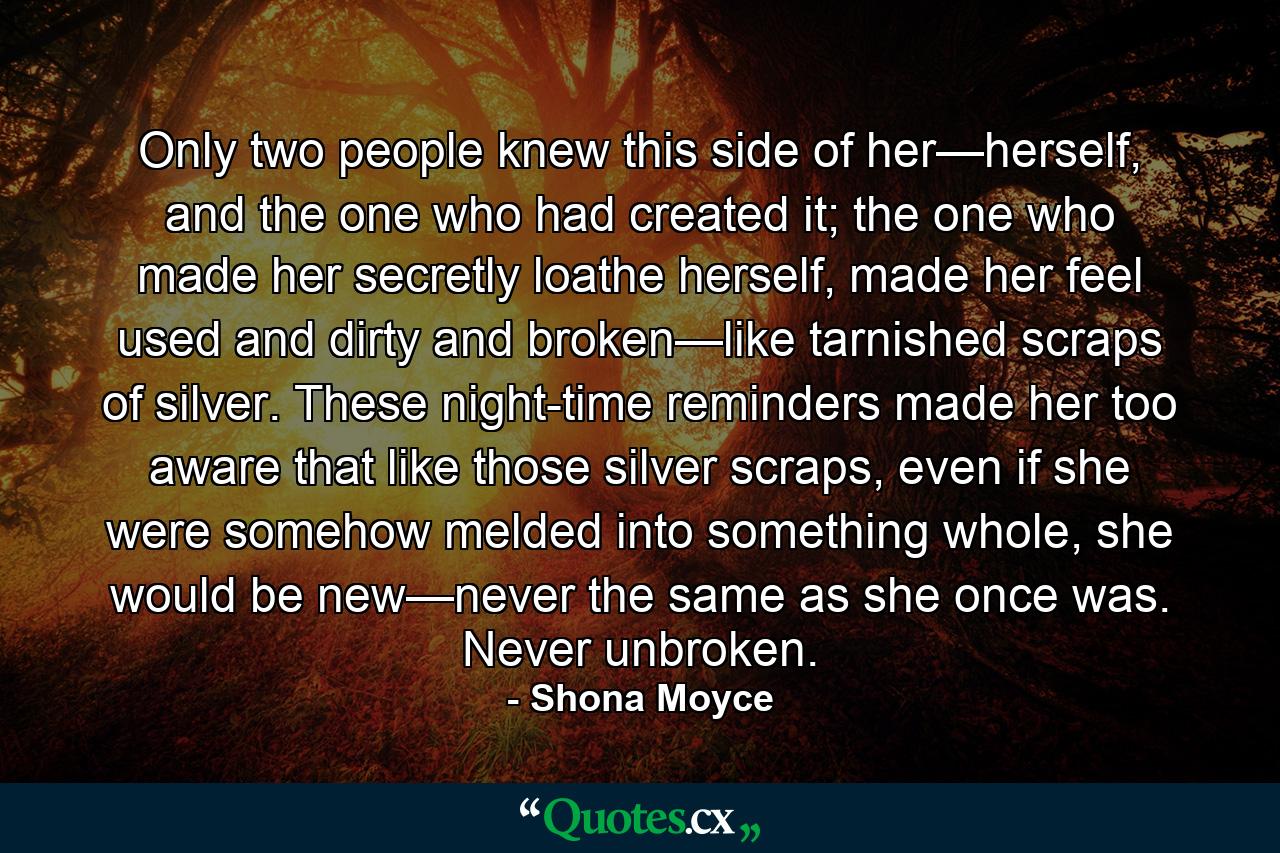 Only two people knew this side of her—herself, and the one who had created it; the one who made her secretly loathe herself, made her feel used and dirty and broken—like tarnished scraps of silver. These night-time reminders made her too aware that like those silver scraps, even if she were somehow melded into something whole, she would be new—never the same as she once was. Never unbroken. - Quote by Shona Moyce