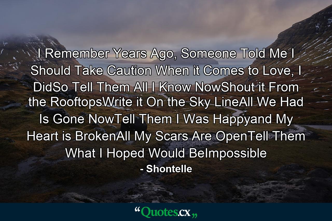 I Remember Years Ago, Someone Told Me I Should Take Caution When it Comes to Love, I DidSo Tell Them All I Know NowShout it From the RooftopsWrite it On the Sky LineAll We Had Is Gone NowTell Them I Was Happyand My Heart is BrokenAll My Scars Are OpenTell Them What I Hoped Would BeImpossible - Quote by Shontelle