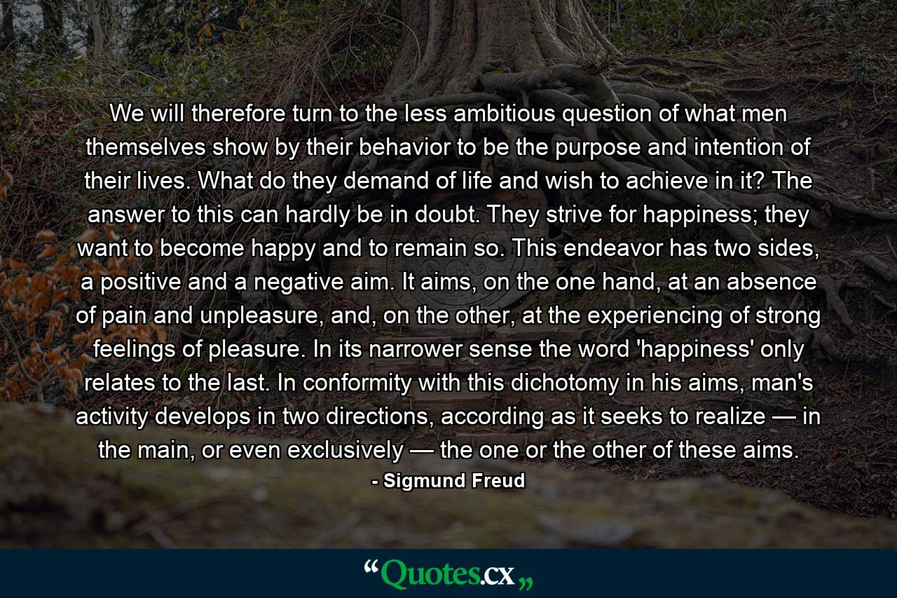 We will therefore turn to the less ambitious question of what men themselves show by their behavior to be the purpose and intention of their lives. What do they demand of life and wish to achieve in it? The answer to this can hardly be in doubt. They strive for happiness; they want to become happy and to remain so. This endeavor has two sides, a positive and a negative aim. It aims, on the one hand, at an absence of pain and unpleasure, and, on the other, at the experiencing of strong feelings of pleasure. In its narrower sense the word 'happiness' only relates to the last. In conformity with this dichotomy in his aims, man's activity develops in two directions, according as it seeks to realize — in the main, or even exclusively — the one or the other of these aims. - Quote by Sigmund Freud