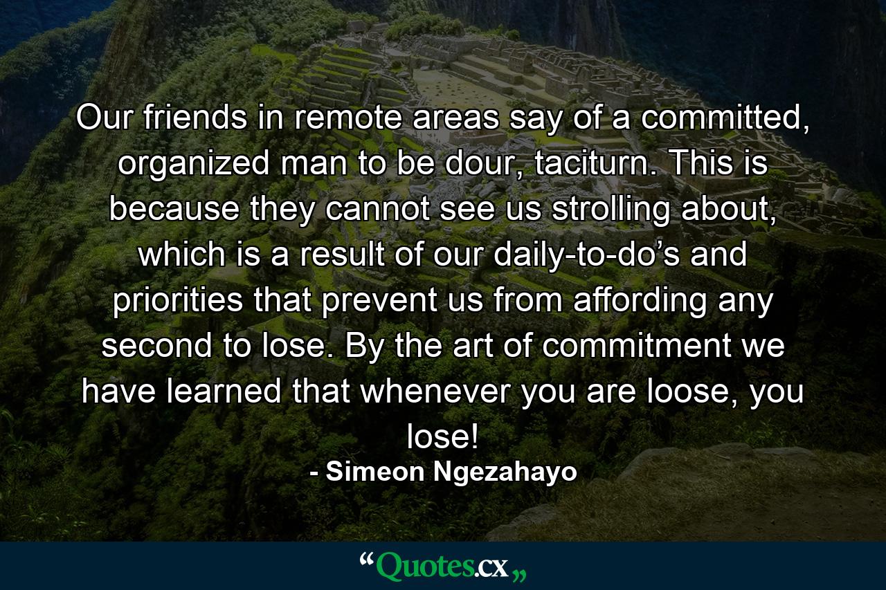 Our friends in remote areas say of a committed, organized man to be dour, taciturn. This is because they cannot see us strolling about, which is a result of our daily-to-do’s and priorities that prevent us from affording any second to lose. By the art of commitment we have learned that whenever you are loose, you lose! - Quote by Simeon Ngezahayo