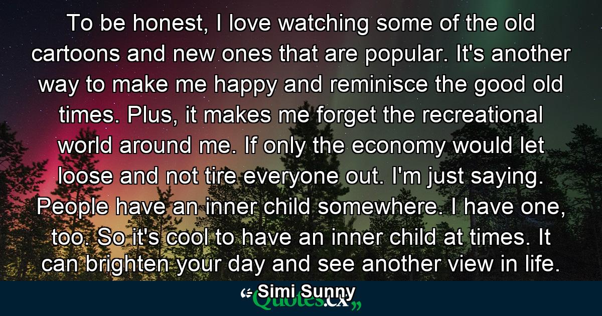 To be honest, I love watching some of the old cartoons and new ones that are popular. It's another way to make me happy and reminisce the good old times. Plus, it makes me forget the recreational world around me. If only the economy would let loose and not tire everyone out. I'm just saying. People have an inner child somewhere. I have one, too. So it's cool to have an inner child at times. It can brighten your day and see another view in life. - Quote by Simi Sunny