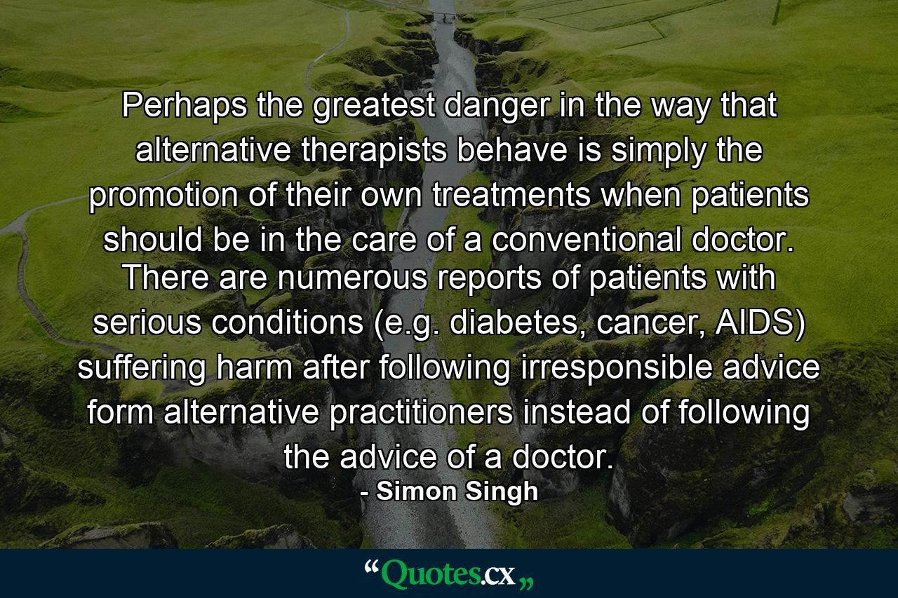 Perhaps the greatest danger in the way that alternative therapists behave is simply the promotion of their own treatments when patients should be in the care of a conventional doctor. There are numerous reports of patients with serious conditions (e.g. diabetes, cancer, AIDS) suffering harm after following irresponsible advice form alternative practitioners instead of following the advice of a doctor. - Quote by Simon Singh