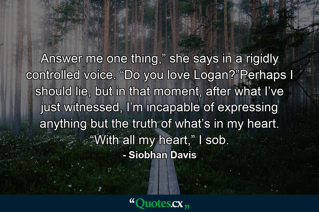 Answer me one thing,” she says in a rigidly controlled voice. “Do you love Logan?”Perhaps I should lie, but in that moment, after what I’ve just witnessed, I’m incapable of expressing anything but the truth of what’s in my heart. “With all my heart,” I sob. - Quote by Siobhan Davis