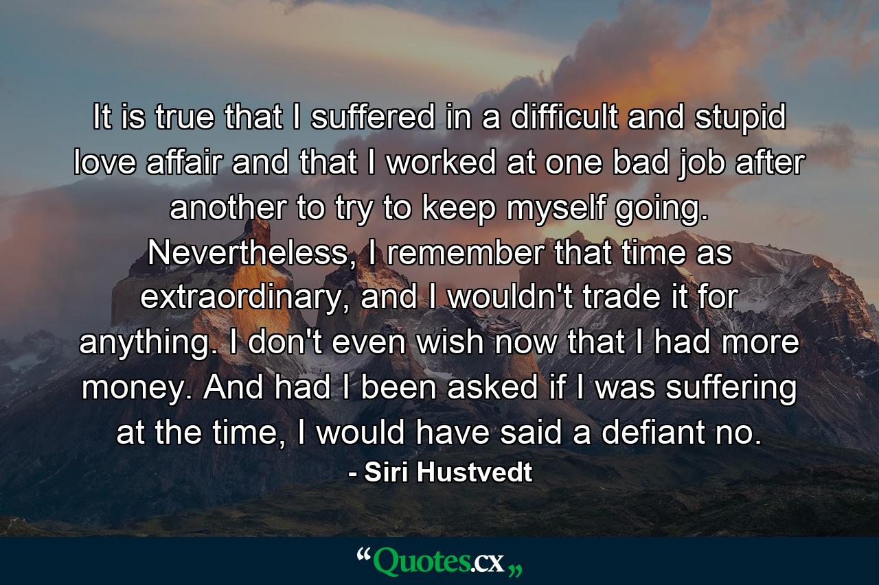 It is true that I suffered in a difficult and stupid love affair and that I worked at one bad job after another to try to keep myself going. Nevertheless, I remember that time as extraordinary, and I wouldn't trade it for anything. I don't even wish now that I had more money. And had I been asked if I was suffering at the time, I would have said a defiant no. - Quote by Siri Hustvedt