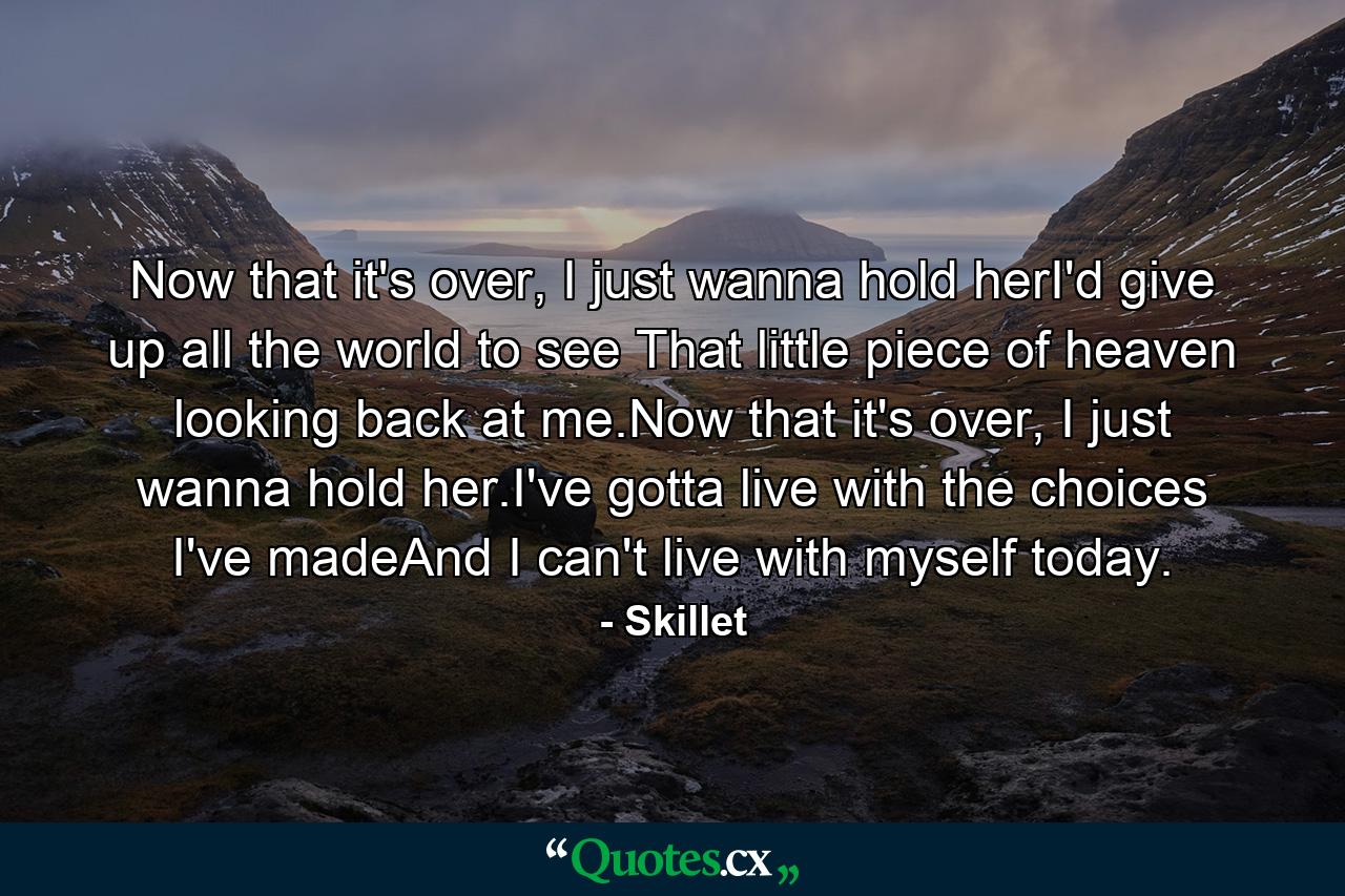 Now that it's over, I just wanna hold herI'd give up all the world to see That little piece of heaven looking back at me.Now that it's over, I just wanna hold her.I've gotta live with the choices I've madeAnd I can't live with myself today. - Quote by Skillet