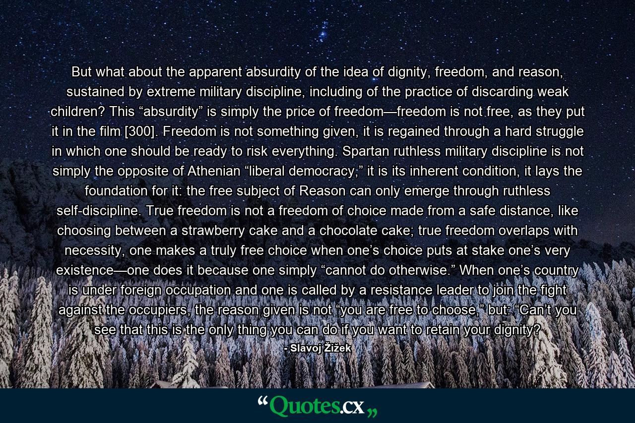 But what about the apparent absurdity of the idea of dignity, freedom, and reason, sustained by extreme military discipline, including of the practice of discarding weak children? This “absurdity” is simply the price of freedom—freedom is not free, as they put it in the film [300]. Freedom is not something given, it is regained through a hard struggle in which one should be ready to risk everything. Spartan ruthless military discipline is not simply the opposite of Athenian “liberal democracy,” it is its inherent condition, it lays the foundation for it: the free subject of Reason can only emerge through ruthless self-discipline. True freedom is not a freedom of choice made from a safe distance, like choosing between a strawberry cake and a chocolate cake; true freedom overlaps with necessity, one makes a truly free choice when one’s choice puts at stake one’s very existence—one does it because one simply “cannot do otherwise.” When one’s country is under foreign occupation and one is called by a resistance leader to join the fight against the occupiers, the reason given is not “you are free to choose,” but: “Can’t you see that this is the only thing you can do if you want to retain your dignity? - Quote by Slavoj Žižek