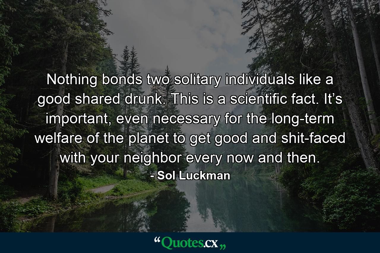 Nothing bonds two solitary individuals like a good shared drunk. This is a scientific fact. It’s important, even necessary for the long-term welfare of the planet to get good and shit-faced with your neighbor every now and then. - Quote by Sol Luckman