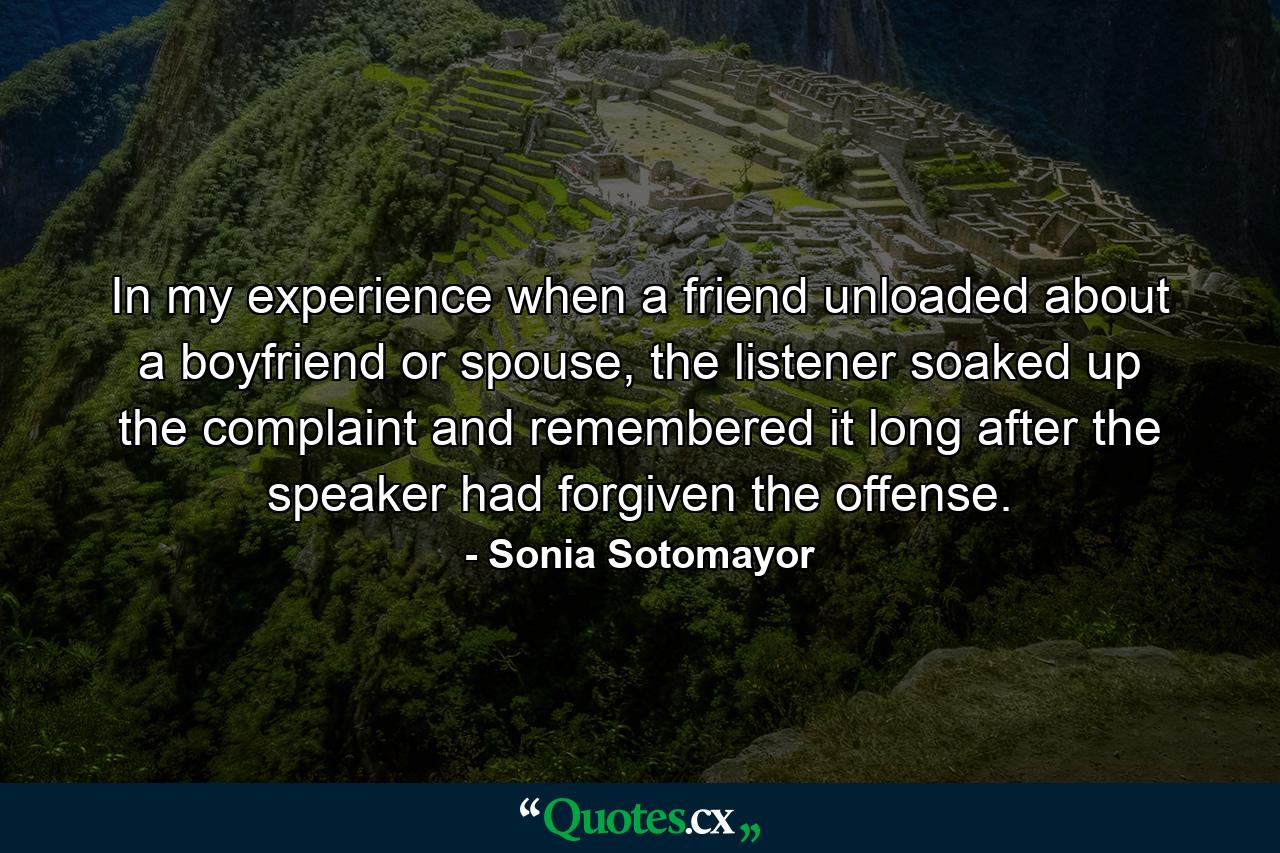 In my experience when a friend unloaded about a boyfriend or spouse, the listener soaked up the complaint and remembered it long after the speaker had forgiven the offense. - Quote by Sonia Sotomayor