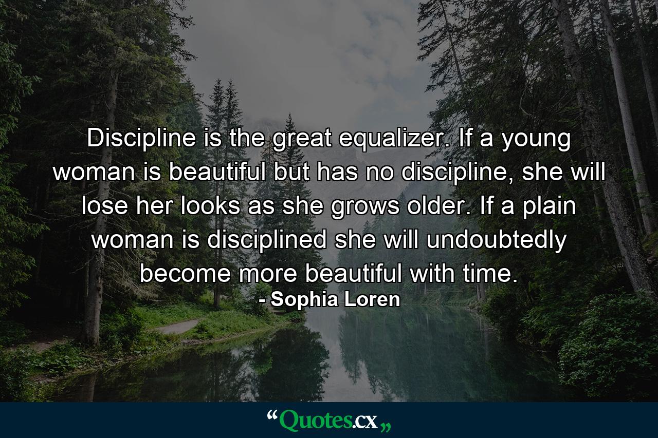 Discipline is the great equalizer. If a young woman is beautiful but has no discipline, she will lose her looks as she grows older. If a plain woman is disciplined she will undoubtedly become more beautiful with time. - Quote by Sophia Loren