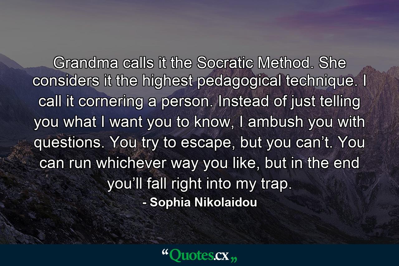 Grandma calls it the Socratic Method. She considers it the highest pedagogical technique. I call it cornering a person. Instead of just telling you what I want you to know, I ambush you with questions. You try to escape, but you can’t. You can run whichever way you like, but in the end you’ll fall right into my trap. - Quote by Sophia Nikolaidou