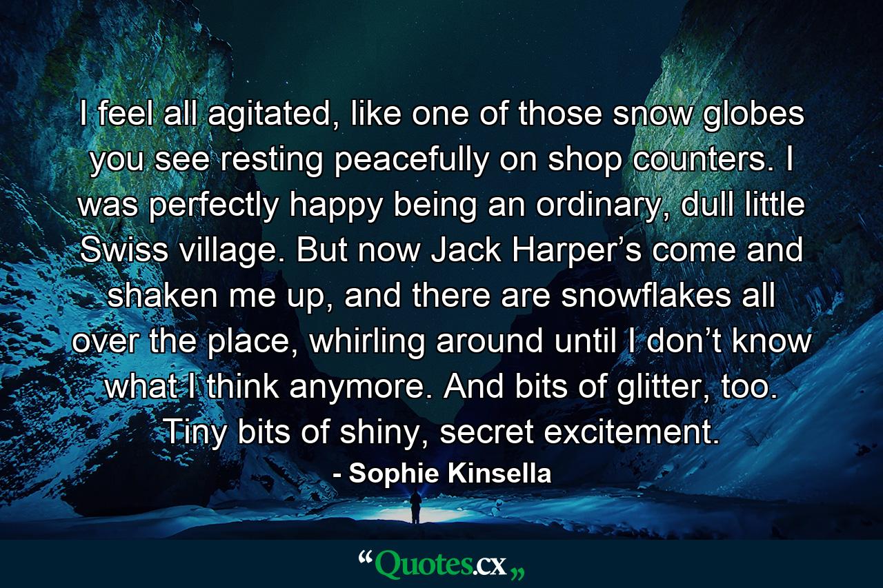 I feel all agitated, like one of those snow globes you see resting peacefully on shop counters. I was perfectly happy being an ordinary, dull little Swiss village. But now Jack Harper’s come and shaken me up, and there are snowflakes all over the place, whirling around until I don’t know what I think anymore. And bits of glitter, too. Tiny bits of shiny, secret excitement. - Quote by Sophie Kinsella