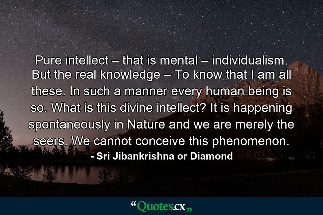 Pure intellect – that is mental – individualism. But the real knowledge – To know that I am all these. In such a manner every human being is so. What is this divine intellect? It is happening spontaneously in Nature and we are merely the seers. We cannot conceive this phenomenon. - Quote by Sri Jibankrishna or Diamond