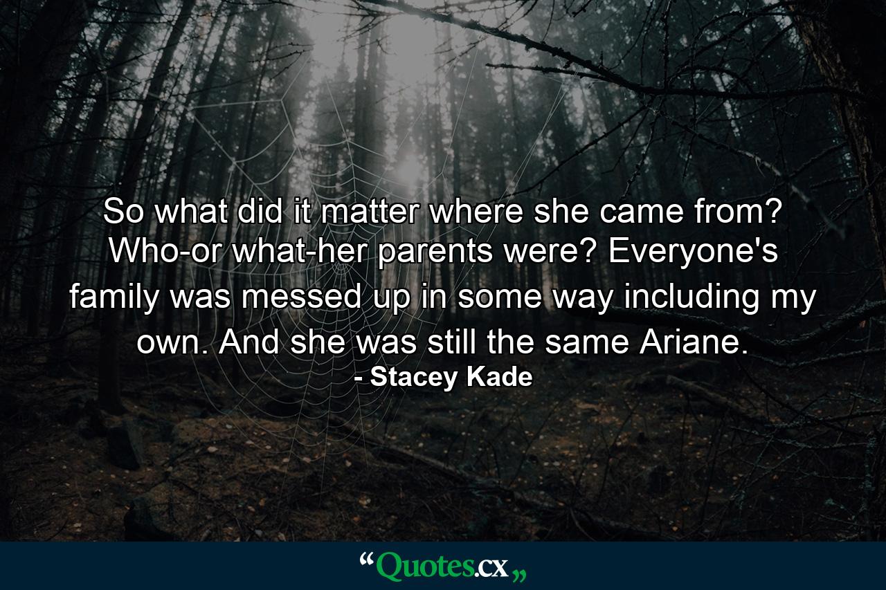 So what did it matter where she came from? Who-or what-her parents were? Everyone's family was messed up in some way including my own. And she was still the same Ariane. - Quote by Stacey Kade