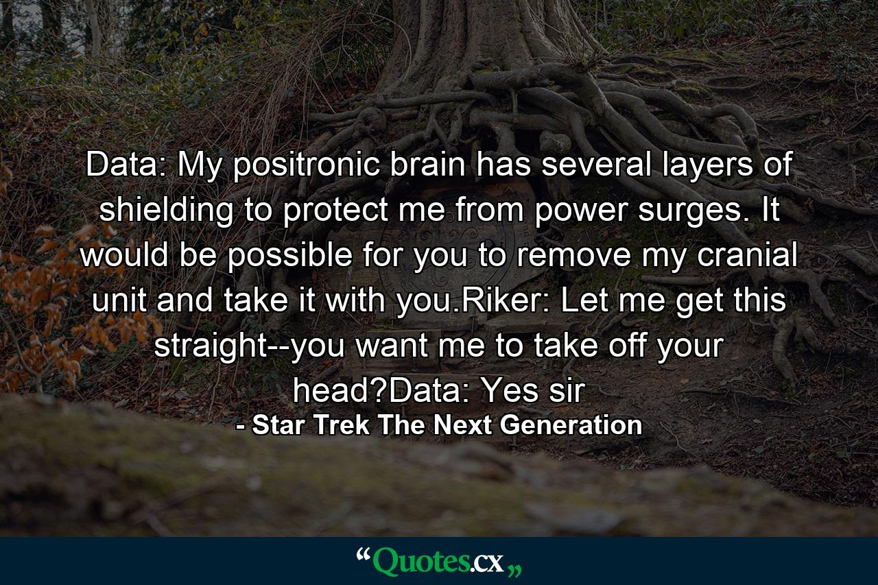 Data: My positronic brain has several layers of shielding to protect me from power surges. It would be possible for you to remove my cranial unit and take it with you.Riker: Let me get this straight--you want me to take off your head?Data: Yes sir - Quote by Star Trek The Next Generation