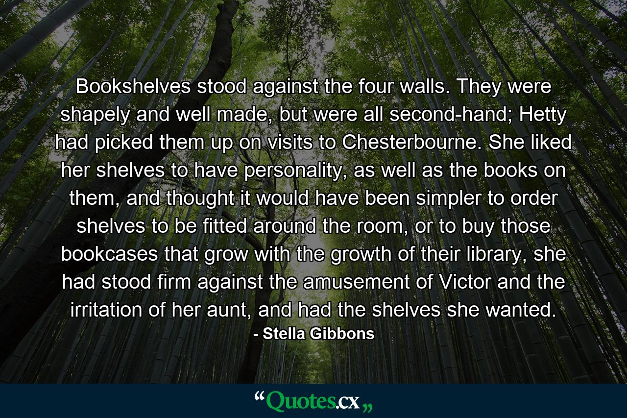 Bookshelves stood against the four walls. They were shapely and well made, but were all second-hand; Hetty had picked them up on visits to Chesterbourne. She liked her shelves to have personality, as well as the books on them, and thought it would have been simpler to order shelves to be fitted around the room, or to buy those bookcases that grow with the growth of their library, she had stood firm against the amusement of Victor and the irritation of her aunt, and had the shelves she wanted. - Quote by Stella Gibbons