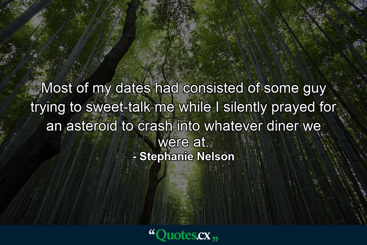 Most of my dates had consisted of some guy trying to sweet-talk me while I silently prayed for an asteroid to crash into whatever diner we were at. - Quote by Stephanie Nelson