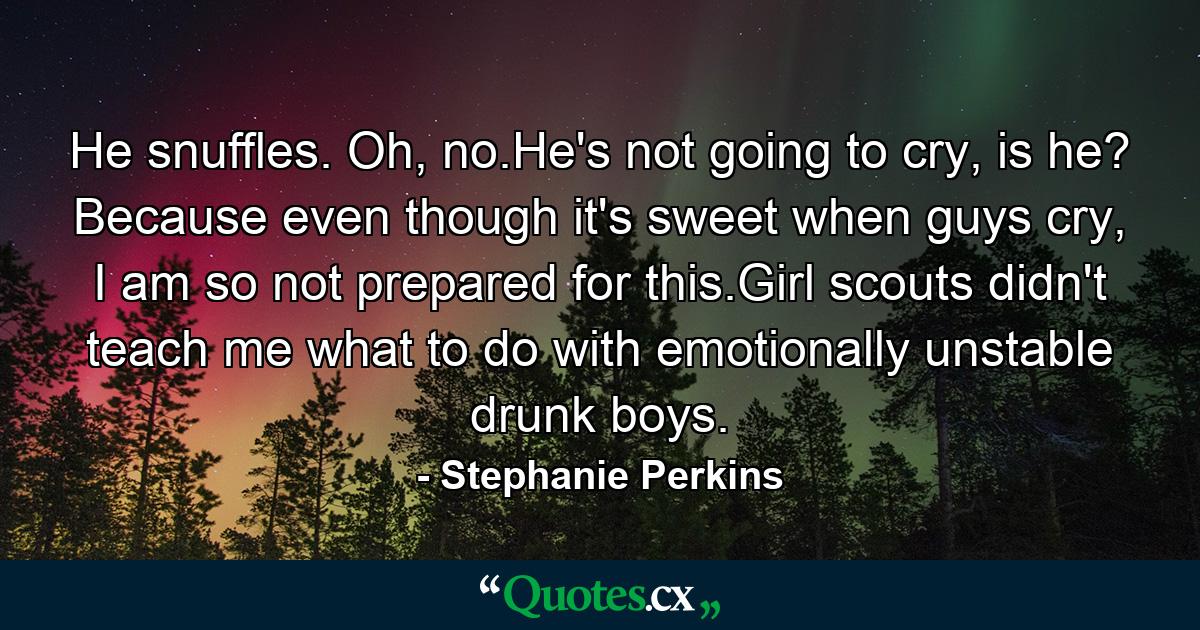 He snuffles. Oh, no.He's not going to cry, is he? Because even though it's sweet when guys cry, I am so not prepared for this.Girl scouts didn't teach me what to do with emotionally unstable drunk boys. - Quote by Stephanie Perkins