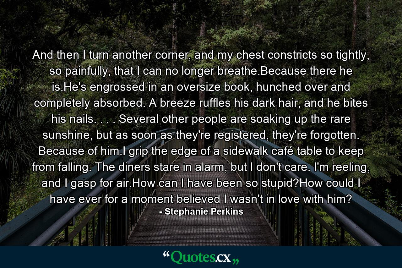 And then I turn another corner, and my chest constricts so tightly, so painfully, that I can no longer breathe.Because there he is.He's engrossed in an oversize book, hunched over and completely absorbed. A breeze ruffles his dark hair, and he bites his nails. . . . Several other people are soaking up the rare sunshine, but as soon as they're registered, they're forgotten. Because of him.I grip the edge of a sidewalk café table to keep from falling. The diners stare in alarm, but I don't care. I'm reeling, and I gasp for air.How can I have been so stupid?How could I have ever for a moment believed I wasn't in love with him? - Quote by Stephanie Perkins