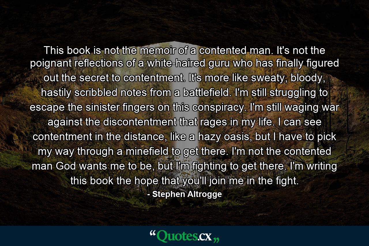 This book is not the memoir of a contented man. It's not the poignant reflections of a white-haired guru who has finally figured out the secret to contentment. It's more like sweaty, bloody, hastily scribbled notes from a battlefield. I'm still struggling to escape the sinister fingers on this conspiracy. I'm still waging war against the discontentment that rages in my life. I can see contentment in the distance, like a hazy oasis, but I have to pick my way through a minefield to get there. I'm not the contented man God wants me to be, but I'm fighting to get there. I'm writing this book the hope that you'll join me in the fight. - Quote by Stephen Altrogge