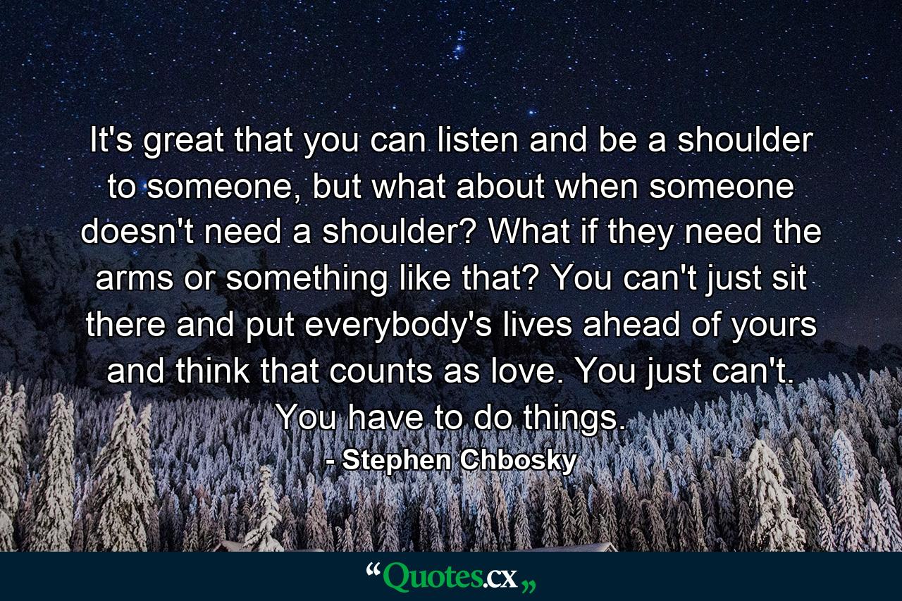 It's great that you can listen and be a shoulder to someone, but what about when someone doesn't need a shoulder? What if they need the arms or something like that? You can't just sit there and put everybody's lives ahead of yours and think that counts as love. You just can't. You have to do things. - Quote by Stephen Chbosky