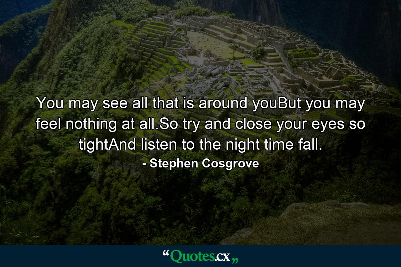 You may see all that is around youBut you may feel nothing at all.So try and close your eyes so tightAnd listen to the night time fall. - Quote by Stephen Cosgrove