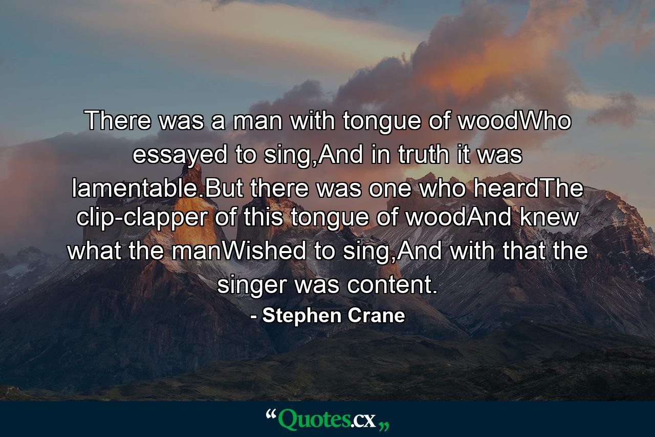 There was a man with tongue of woodWho essayed to sing,And in truth it was lamentable.But there was one who heardThe clip-clapper of this tongue of woodAnd knew what the manWished to sing,And with that the singer was content. - Quote by Stephen Crane