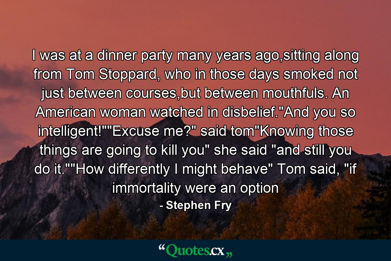 I was at a dinner party many years ago,sitting along from Tom Stoppard, who in those days smoked not just between courses,but between mouthfuls. An American woman watched in disbelief.