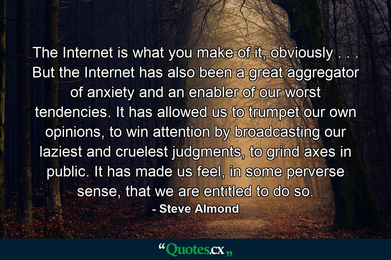 The Internet is what you make of it, obviously . . . But the Internet has also been a great aggregator of anxiety and an enabler of our worst tendencies. It has allowed us to trumpet our own opinions, to win attention by broadcasting our laziest and cruelest judgments, to grind axes in public. It has made us feel, in some perverse sense, that we are entitled to do so. - Quote by Steve Almond