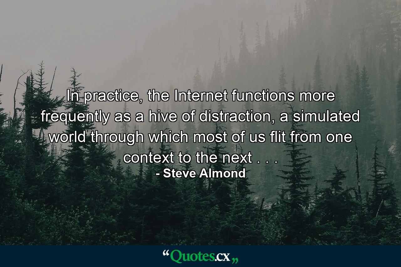 In practice, the Internet functions more frequently as a hive of distraction, a simulated world through which most of us flit from one context to the next . . . - Quote by Steve Almond