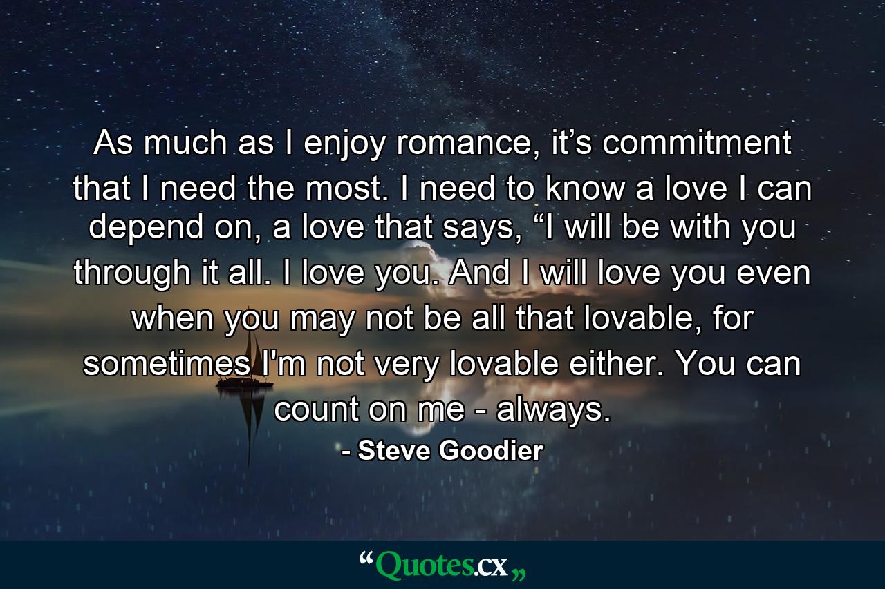 As much as I enjoy romance, it’s commitment that I need the most. I need to know a love I can depend on, a love that says, “I will be with you through it all. I love you. And I will love you even when you may not be all that lovable, for sometimes I'm not very lovable either. You can count on me - always. - Quote by Steve Goodier