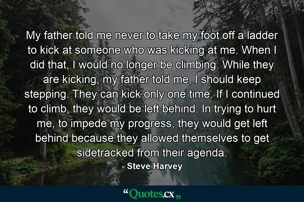 My father told me never to take my foot off a ladder to kick at someone who was kicking at me. When I did that, I would no longer be climbing. While they are kicking, my father told me, I should keep stepping. They can kick only one time. If I continued to climb, they would be left behind. In trying to hurt me, to impede my progress, they would get left behind because they allowed themselves to get sidetracked from their agenda. - Quote by Steve Harvey